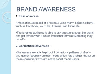 BRAND AWARENESS
1. Ease of access
•Information accessed at a fast rate using many digital mediums,
such as Facebook, YouTube, Forums, and Email etc.
•The targeted audience is able to ask questions about the brand
and get familiar with it which traditional forms of Marketing may
not offer.
2. Competitive advantage :
•Businesses are able to pinpoint behavioral patterns of clients
and gather feedback on their needs which has a larger impact on
those consumers who are active social media users.
 