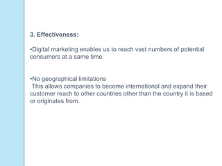 3. Effectiveness:
•Digital marketing enables us to reach vast numbers of potential
consumers at a same time.
•No geographical limitations
This allows companies to become international and expand their
customer reach to other countries other than the country it is based
or originates from.
 