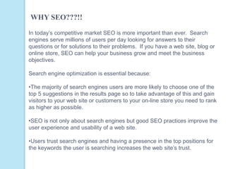 In today’s competitive market SEO is more important than ever. Search
engines serve millions of users per day looking for answers to their
questions or for solutions to their problems. If you have a web site, blog or
online store, SEO can help your business grow and meet the business
objectives.
Search engine optimization is essential because:
•The majority of search engines users are more likely to choose one of the
top 5 suggestions in the results page so to take advantage of this and gain
visitors to your web site or customers to your on-line store you need to rank
as higher as possible.
•SEO is not only about search engines but good SEO practices improve the
user experience and usability of a web site.
•Users trust search engines and having a presence in the top positions for
the keywords the user is searching increases the web site’s trust.
WHY SEO???!!
 