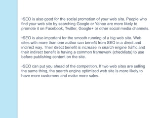 •SEO is also good for the social promotion of your web site. People who
find your web site by searching Google or Yahoo are more likely to
promote it on Facebook, Twitter, Google+ or other social media channels.
•SEO is also important for the smooth running of a big web site. Web
sites with more than one author can benefit from SEO in a direct and
indirect way. Their direct benefit is increase in search engine traffic and
their indirect benefit is having a common framework (checklists) to use
before publishing content on the site.
•SEO can put you ahead of the competition. If two web sites are selling
the same thing, the search engine optimized web site is more likely to
have more customers and make more sales.
 