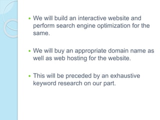  We will build an interactive website and
perform search engine optimization for the
same.
 We will buy an appropriate domain name as
well as web hosting for the website.
 This will be preceded by an exhaustive
keyword research on our part.
 