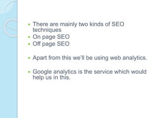  There are mainly two kinds of SEO
techniques
 On page SEO
 Off page SEO
 Apart from this we’ll be using web analytics.
 Google analytics is the service which would
help us in this.
 