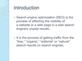 Introduction
 Search engine optimization (SEO) is the
process of affecting the visibility of
a website or a web page in a web search
engine's unpaid results.
 It is the process of getting traffic from the
“free,” “organic,” “editorial” or “natural”
search results on search engines.
 