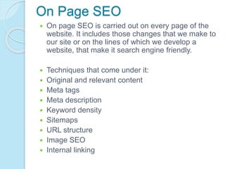 On Page SEO
 On page SEO is carried out on every page of the
website. It includes those changes that we make to
our site or on the lines of which we develop a
website, that make it search engine friendly.
 Techniques that come under it:
 Original and relevant content
 Meta tags
 Meta description
 Keyword density
 Sitemaps
 URL structure
 Image SEO
 Internal linking
 