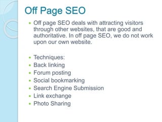 Off Page SEO
 Off page SEO deals with attracting visitors
through other websites, that are good and
authoritative. In off page SEO, we do not work
upon our own website.
 Techniques:
 Back linking
 Forum posting
 Social bookmarking
 Search Engine Submission
 Link exchange
 Photo Sharing
 