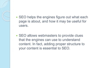  SEO helps the engines figure out what each
page is about, and how it may be useful for
users.
 SEO allows webmasters to provide clues
that the engines can use to understand
content. In fact, adding proper structure to
your content is essential to SEO.
 