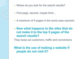  Where do you look for the search results?
 First page, second, maybe third…
 A maximum of 5 pages in the worst case scenario
 Now what happens to the sites that do
not make it to the top 5 pages of the
search results?
They loose out customers, traffic and conversions
What is the use of making a website if
people do not visit it?
 