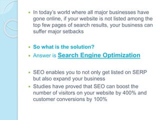 In today’s world where all major businesses have
gone online, if your website is not listed among the
top few pages of search results, your business can
suffer major setbacks
 So what is the solution?
 Answer is Search Engine Optimization
 SEO enables you to not only get listed on SERP
but also expand your business
 Studies have proved that SEO can boost the
number of visitors on your website by 400% and
customer conversions by 100%
 
