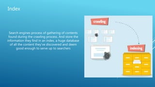 Index
Search engines process of gathering of contents
found during the crawling process. And store the
information they find in an index, a huge database
of all the content they’ve discovered and deem
good enough to serve up to searchers
 