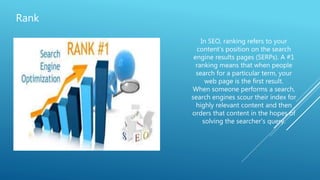 Rank
In SEO, ranking refers to your
content's position on the search
engine results pages (SERPs). A #1
ranking means that when people
search for a particular term, your
web page is the first result.
When someone performs a search,
search engines scour their index for
highly relevant content and then
orders that content in the hopes of
solving the searcher's query.
 