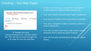 Crawling – Test Web Pages
In Google and type
"site:yourdomain.com" into the search
bar. This will return results Google has
in its index for the site specified
• If site is not showing up anywhere in the search
results, there are a few possible reasons why:
• Your site is brand new and hasn't been crawled yet.
• Your site isn't linked to from any external websites.
• Your site's navigation makes it hard for a robot to
crawl it effectively.
• Your site contains some basic code called crawler
directives that is blocking search engines.
• Your site has been penalized by Google for spams
tactics.
 