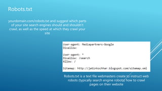 Robots.txt
yourdomain.com/robots.txt and suggest which parts
of your site search engines should and shouldn't
crawl, as well as the speed at which they crawl your
site
Robots.txt is a text file webmasters create to instruct web
robots (typically search engine robots) how to crawl
pages on their website
 