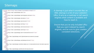 Sitemaps
A sitemap is just what it sounds like: an
XML sitemap is a list of your website's
URLs. It acts as a roadmap to tell search
engines what content is available and
how to reach it.
Ensure that you’ve only included URLs
that you want indexed by search
engines, and be sure to give crawlers
consistent directions.
 