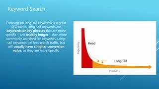 Keyword Search
Focusing on long-tail keywords is a great
SEO tactic. Long-tail keywords are
keywords or key phrases that are more
specific – and usually longer – than more
commonly searched for keywords. Long-
tail keywords get less search traffic, but
will usually have a higher conversion
value, as they are more specific
 