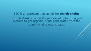 SEO is an acronym that stands for search engine
optimization, which is the process of optimizing your
website to get organic, or un-paid, traffic from the
search engine results page.
 