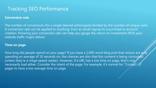 Tracking SEO Performance
Conversion rate
The number of conversions (for a single desired action/goal) divided by the number of unique visits.
A conversion rate can be applied to anything, from an email signup to a purchase to account
creation. Knowing your conversion rate can help you gauge the return on investment (ROI) your
website traffic might deliver.
Time on page
How long did people spend on your page? If you have a 2,000-word blog post that visitors are only
spending an average of 10 seconds on, the chances are slim that this content is being consumed
(unless they’re a mega-speed reader). However, if a URL has a low time on page, that’s not
necessarily bad either. Consider the intent of the page. For example, it’s normal for “Contact Us”
pages to have a low average time on page.
 