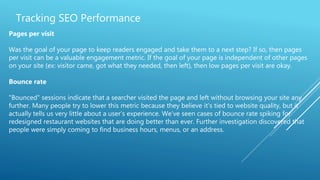 Tracking SEO Performance
Pages per visit
Was the goal of your page to keep readers engaged and take them to a next step? If so, then pages
per visit can be a valuable engagement metric. If the goal of your page is independent of other pages
on your site (ex: visitor came, got what they needed, then left), then low pages per visit are okay.
Bounce rate
"Bounced" sessions indicate that a searcher visited the page and left without browsing your site any
further. Many people try to lower this metric because they believe it’s tied to website quality, but it
actually tells us very little about a user’s experience. We’ve seen cases of bounce rate spiking for
redesigned restaurant websites that are doing better than ever. Further investigation discovered that
people were simply coming to find business hours, menus, or an address.
 
