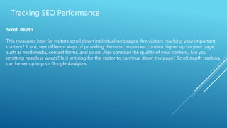 Tracking SEO Performance
Scroll depth
This measures how far visitors scroll down individual webpages. Are visitors reaching your important
content? If not, test different ways of providing the most important content higher up on your page,
such as multimedia, contact forms, and so on. Also consider the quality of your content. Are you
omitting needless words? Is it enticing for the visitor to continue down the page? Scroll depth tracking
can be set up in your Google Analytics.
 