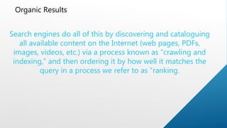 Organic Results
Search engines do all of this by discovering and cataloguing
all available content on the Internet (web pages, PDFs,
images, videos, etc.) via a process known as “crawling and
indexing,” and then ordering it by how well it matches the
query in a process we refer to as “ranking.
 