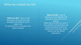 White hat vs Black hat SEO
"White hat SEO" refers to SEO
techniques, best practices, and
strategies that abide by search
engine rule.
It’s primary focus to provide more
value to people.
"Black hat SEO" refers to
techniques and strategies that
attempt to spam/fool search
engines.
While black hat SEO can work, it
puts websites at tremendous risk
of being penalized and/or de-
indexed (removed from search
results) and has ethical
implications.
 