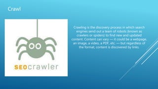 Crawl
Crawling is the discovery process in which search
engines send out a team of robots (known as
crawlers or spiders) to find new and updated
content. Content can vary — it could be a webpage,
an image, a video, a PDF, etc. — but regardless of
the format, content is discovered by links.
 
