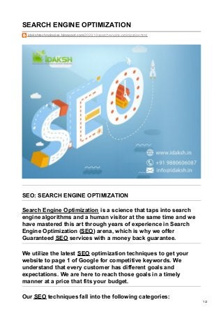 SEARCH ENGINE OPTIMIZATION
idakshtechnologies.blogspot.com/2020/10/search-engine-optimization.html
SEO: SEARCH ENGINE OPTIMIZATION
Search Engine Optimization is a science that taps into search
engine algorithms and a human visitor at the same time and we
have mastered this art through years of experience in Search
Engine Optimization (SEO) arena, which is why we offer
Guaranteed SEO services with a money back guarantee.
We utilize the latest SEO optimization techniques to get your
website to page 1 of Google for competitive keywords. We
understand that every customer has different goals and
expectations. We are here to reach those goals in a timely
manner at a price that fits your budget.
Our SEO techniques fall into the following categories:
1/2
 
