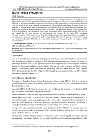 CBU INTERNATIONAL CONFERENCE ON INNOVATION, TECHNOLOGY TRANSFER AND EDUCATION
MARCH 25-27, 2015, PRAGUE, CZECH REPUBLIC WWW.CBUNI.CZ, OJS.JOURNALS.CZ
506
SEARCH ENGINE OPTIMIZATION
Jakub Zilincan1
Abstract: Search engine optimization techniques, often shortened to “SEO,” should lead to first positions in
organic search results. Some optimization techniques do not change over time, yet still form the basis for SEO.
However, as the Internet and web design evolves dynamically, new optimization techniques flourish and flop.
Thus, we looked at the most important factors that can help to improve positioning in search results. It is
important to emphasize that none of the techniques can guarantee high ranking because search engines have
sophisticated algorithms, which measure the quality of webpages and derive their position in search results from
it. Next, we introduced and examined the object of the optimization, which is a particular website. This web site
was created for the sole purpose of implementing and testing all the main SEO techniques.
The main objective of this article was to determine whether search engine optimization increases ranking of
website in search results and subsequently leads to higher traffic. This research question is supported by testing
and verification of results. The last part of our article concludes the research results and proposes further
recommendations.
JEL Classification Numbers: M310, M370, L860, DOI: http://dx.doi.org/10.12955/cbup.v3.645
UDC Classification: 658.8, 659.1
Keywords: Search Engine Marketing, SEM, Search Engine Optimization, SEO, digital marketing strategy, rank
in search results
Introduction
SEO is an important part of inbound marketing, i.e. marketing focused on being found by customers.
That is the biggest difference compared to the traditional outbound marketing, wherein the process of
attracting a customer works in the opposite direction, and companies focus on finding new customers
themselves. Outbound marketing uses techniques that are not easily targetable and often interrupt
people, i.e. cold calling, print advertising, TV advertising, junk mail, spam, or trade shows (Burnes,
2008). Research showed that 86% of people skip through television commercials, and 44% of direct
mail is never opened (Nakano, 2011).
Search Engine Optimization
According to Google’s Search Engine Optimization Starter Guide (2010), SEO is a series of
modifications and techniques, which make it easier for search engines to crawl, index, and understand
the content of a website.
Generally, SEO is divided into two groups: On-page (modifying the structure of a website) and Off-
page (techniques independent of website’s structure).
Right combination of both can bring significant increase in traffic thanks to higher position in SERP.
Before optimization itself, it is crucial to know the customer, market, and own capabilities. It is
impossible to make a search engine optimization for every word on a page; therefore, it is important to
select five to ten keywords, which most accurately represent the content. Moreover, optimization is
always performed according to a specific query, which is likely to be searched by a user.
On-page SEO includes the elements that are in direct control of a publisher. The main on-page SEO
elements are: contents, titles, domain name, URL structure, headings, internal links, meta tags, page
speed, structured data, and site map.
Off-page SEO includes elements influenced by readers, visitors, and other publishers. These elements
are not in direct control of a publisher but can positively influence the search rankings and boost traffic
1
Jakub Zilincan, Comenius University in Bratislava, Faculty of management, jzilincan@gmail.com
 