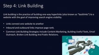 Step 4: Link Building
• Links connect one website to another
• Inbound and outbound links improve page rank.
• Common Link Building Strategies Include Content Marketing, Building Useful Tools, Email
Outreach, Broken Link Building And Public Relations.
Link building is the practice of building one-way hyperlinks (also known as “backlinks”) to a
website with the goal of improving search engine visibility.
 