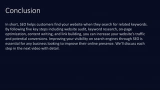 Conclusion
In short, SEO helps customers find your website when they search for related keywords.
By following five key steps including website audit, keyword research, on-page
optimization, content writing, and link building, you can increase your website's traffic
and potential conversions. Improving your visibility on search engines through SEO is
essential for any business looking to improve their online presence. We’ll discuss each
step in the next video with detail.
 