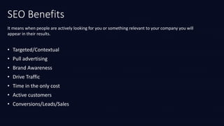 SEO Benefits
It means when people are actively looking for you or something relevant to your company you will
appear in their results.
• Targeted/Contextual
• Pull advertising
• Brand Awareness
• Drive Traffic
• Time in the only cost
• Active customers
• Conversions/Leads/Sales
 
