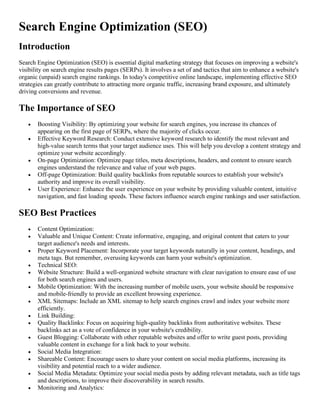 Search Engine Optimization (SEO)
Introduction
Search Engine Optimization (SEO) is essential digital marketing strategy that focuses on improving a website's
visibility on search engine results pages (SERPs). It involves a set of and tactics that aim to enhance a website's
organic (unpaid) search engine rankings. In today's competitive online landscape, implementing effective SEO
strategies can greatly contribute to attracting more organic traffic, increasing brand exposure, and ultimately
driving conversions and revenue.
The Importance of SEO
• Boosting Visibility: By optimizing your website for search engines, you increase its chances of
appearing on the first page of SERPs, where the majority of clicks occur.
• Effective Keyword Research: Conduct extensive keyword research to identify the most relevant and
high-value search terms that your target audience uses. This will help you develop a content strategy and
optimize your website accordingly.
• On-page Optimization: Optimize page titles, meta descriptions, headers, and content to ensure search
engines understand the relevance and value of your web pages.
• Off-page Optimization: Build quality backlinks from reputable sources to establish your website's
authority and improve its overall visibility.
• User Experience: Enhance the user experience on your website by providing valuable content, intuitive
navigation, and fast loading speeds. These factors influence search engine rankings and user satisfaction.
SEO Best Practices
• Content Optimization:
• Valuable and Unique Content: Create informative, engaging, and original content that caters to your
target audience's needs and interests.
• Proper Keyword Placement: Incorporate your target keywords naturally in your content, headings, and
meta tags. But remember, overusing keywords can harm your website's optimization.
• Technical SEO:
• Website Structure: Build a well-organized website structure with clear navigation to ensure ease of use
for both search engines and users.
• Mobile Optimization: With the increasing number of mobile users, your website should be responsive
and mobile-friendly to provide an excellent browsing experience.
• XML Sitemaps: Include an XML sitemap to help search engines crawl and index your website more
efficiently.
• Link Building:
• Quality Backlinks: Focus on acquiring high-quality backlinks from authoritative websites. These
backlinks act as a vote of confidence in your website's credibility.
• Guest Blogging: Collaborate with other reputable websites and offer to write guest posts, providing
valuable content in exchange for a link back to your website.
• Social Media Integration:
• Shareable Content: Encourage users to share your content on social media platforms, increasing its
visibility and potential reach to a wider audience.
• Social Media Metadata: Optimize your social media posts by adding relevant metadata, such as title tags
and descriptions, to improve their discoverability in search results.
• Monitoring and Analytics:
 