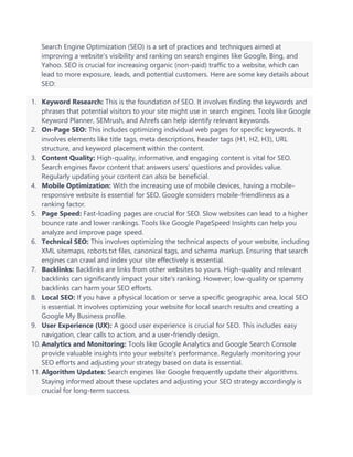 Search Engine Optimization (SEO) is a set of practices and techniques aimed at
improving a website's visibility and ranking on search engines like Google, Bing, and
Yahoo. SEO is crucial for increasing organic (non-paid) traffic to a website, which can
lead to more exposure, leads, and potential customers. Here are some key details about
SEO:
1. Keyword Research: This is the foundation of SEO. It involves finding the keywords and
phrases that potential visitors to your site might use in search engines. Tools like Google
Keyword Planner, SEMrush, and Ahrefs can help identify relevant keywords.
2. On-Page SEO: This includes optimizing individual web pages for specific keywords. It
involves elements like title tags, meta descriptions, header tags (H1, H2, H3), URL
structure, and keyword placement within the content.
3. Content Quality: High-quality, informative, and engaging content is vital for SEO.
Search engines favor content that answers users' questions and provides value.
Regularly updating your content can also be beneficial.
4. Mobile Optimization: With the increasing use of mobile devices, having a mobile-
responsive website is essential for SEO. Google considers mobile-friendliness as a
ranking factor.
5. Page Speed: Fast-loading pages are crucial for SEO. Slow websites can lead to a higher
bounce rate and lower rankings. Tools like Google PageSpeed Insights can help you
analyze and improve page speed.
6. Technical SEO: This involves optimizing the technical aspects of your website, including
XML sitemaps, robots.txt files, canonical tags, and schema markup. Ensuring that search
engines can crawl and index your site effectively is essential.
7. Backlinks: Backlinks are links from other websites to yours. High-quality and relevant
backlinks can significantly impact your site's ranking. However, low-quality or spammy
backlinks can harm your SEO efforts.
8. Local SEO: If you have a physical location or serve a specific geographic area, local SEO
is essential. It involves optimizing your website for local search results and creating a
Google My Business profile.
9. User Experience (UX): A good user experience is crucial for SEO. This includes easy
navigation, clear calls to action, and a user-friendly design.
10. Analytics and Monitoring: Tools like Google Analytics and Google Search Console
provide valuable insights into your website's performance. Regularly monitoring your
SEO efforts and adjusting your strategy based on data is essential.
11. Algorithm Updates: Search engines like Google frequently update their algorithms.
Staying informed about these updates and adjusting your SEO strategy accordingly is
crucial for long-term success.
 