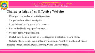 Sanjivani Rural Education Society’s
Sanjivani College of Engineering, Kopargaon-423 603
Department of Information Technology
Characteristics of an Effective Website
• Clear purpose and relevant information.
• Simple and consistent navigation.
• Readable and well-organized content.
• Fast and reliable page performance.
• Mobile-friendly presentation.
• Useful calls to action such as Buy, Register, Contact, or Learn More.
• Website characteristics can influence a consumer's online purchase decision
Reference :Ahuja, Vandana. Digital Marketing. Oxford University Press..
9
 