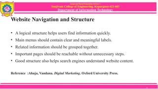 Sanjivani Rural Education Society’s
Sanjivani College of Engineering, Kopargaon-423 603
Department of Information Technology
Website Navigation and Structure
• A logical structure helps users find information quickly.
• Main menus should contain clear and meaningful labels.
• Related information should be grouped together.
• Important pages should be reachable without unnecessary steps.
• Good structure also helps search engines understand website content.
Reference :Ahuja, Vandana. Digital Marketing. Oxford University Press.
10
 