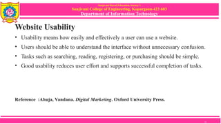 Sanjivani Rural Education Society’s
Sanjivani College of Engineering, Kopargaon-423 603
Department of Information Technology
Website Usability
• Usability means how easily and effectively a user can use a website.
• Users should be able to understand the interface without unnecessary confusion.
• Tasks such as searching, reading, registering, or purchasing should be simple.
• Good usability reduces user effort and supports successful completion of tasks.
Reference :Ahuja, Vandana. Digital Marketing. Oxford University Press.
11
 