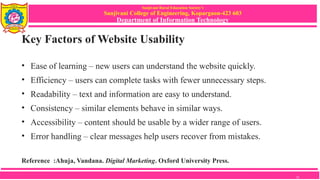 Sanjivani Rural Education Society’s
Sanjivani College of Engineering, Kopargaon-423 603
Department of Information Technology
Key Factors of Website Usability
• Ease of learning – new users can understand the website quickly.
• Efficiency – users can complete tasks with fewer unnecessary steps.
• Readability – text and information are easy to understand.
• Consistency – similar elements behave in similar ways.
• Accessibility – content should be usable by a wider range of users.
• Error handling – clear messages help users recover from mistakes.
Reference :Ahuja, Vandana. Digital Marketing. Oxford University Press.
12
 