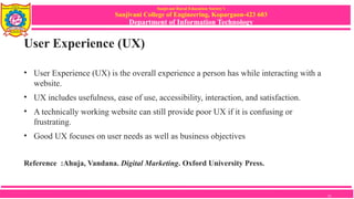 Sanjivani Rural Education Society’s
Sanjivani College of Engineering, Kopargaon-423 603
Department of Information Technology
User Experience (UX)
• User Experience (UX) is the overall experience a person has while interacting with a
website.
• UX includes usefulness, ease of use, accessibility, interaction, and satisfaction.
• A technically working website can still provide poor UX if it is confusing or
frustrating.
• Good UX focuses on user needs as well as business objectives
Reference :Ahuja, Vandana. Digital Marketing. Oxford University Press.
13
 