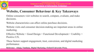 Sanjivani Rural Education Society’s
Sanjivani College of Engineering, Kopargaon-423 603
Department of Information Technology
Website, Consumer Behaviour & Key Takeaways
Online consumers visit websites to search, compare, evaluate, and make
decisions.
Website characteristics can affect online purchase decisions.
Website visits and consumer decision-making are important areas in online
marketing.
Effective Website = Good Design + Functional Development + Usability +
Positive UX.
These factors support engagement, trust, conversion, and digital marketing
performance.
Reference :Ahuja, Vandana. Digital Marketing. Oxford University Press.
15
 