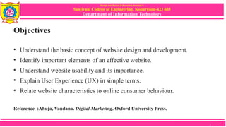 Sanjivani Rural Education Society’s
Sanjivani College of Engineering, Kopargaon-423 603
Department of Information Technology
Objectives
• Understand the basic concept of website design and development.
• Identify important elements of an effective website.
• Understand website usability and its importance.
• Explain User Experience (UX) in simple terms.
• Relate website characteristics to online consumer behaviour.
Reference :Ahuja, Vandana. Digital Marketing. Oxford University Press.
2
 