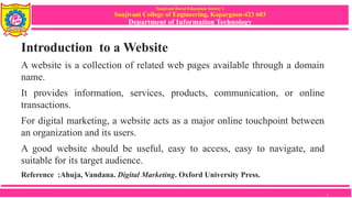 Sanjivani Rural Education Society’s
Sanjivani College of Engineering, Kopargaon-423 603
Department of Information Technology
Introduction to a Website
A website is a collection of related web pages available through a domain
name.
It provides information, services, products, communication, or online
transactions.
For digital marketing, a website acts as a major online touchpoint between
an organization and its users.
A good website should be useful, easy to access, easy to navigate, and
suitable for its target audience.
Reference :Ahuja, Vandana. Digital Marketing. Oxford University Press.
2
 