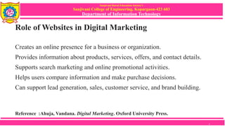 Sanjivani Rural Education Society’s
Sanjivani College of Engineering, Kopargaon-423 603
Department of Information Technology
Role of Websites in Digital Marketing
Creates an online presence for a business or organization.
Provides information about products, services, offers, and contact details.
Supports search marketing and online promotional activities.
Helps users compare information and make purchase decisions.
Can support lead generation, sales, customer service, and brand building.
Reference :Ahuja, Vandana. Digital Marketing. Oxford University Press.
4
 