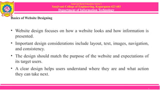 Sanjivani Rural Education Society’s
Sanjivani College of Engineering, Kopargaon-423 603
Department of Information Technology
Basics of Website Designing
• Website design focuses on how a website looks and how information is
presented.
• Important design considerations include layout, text, images, navigation,
and consistency.
• The design should match the purpose of the website and expectations of
its target users.
• A clear design helps users understand where they are and what action
they can take next.
5
 