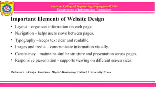 Sanjivani Rural Education Society’s
Sanjivani College of Engineering, Kopargaon-423 603
Department of Information Technology
Important Elements of Website Design
• Layout – organizes information on each page.
• Navigation – helps users move between pages.
• Typography – keeps text clear and readable.
• Images and media – communicate information visually.
• Consistency – maintains similar structure and presentation across pages.
• Responsive presentation – supports viewing on different screen sizes.
Reference :Ahuja, Vandana. Digital Marketing. Oxford University Press.
6
 