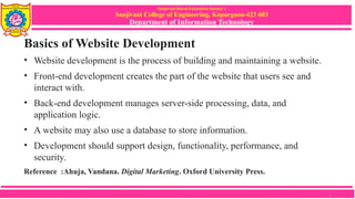 Sanjivani Rural Education Society’s
Sanjivani College of Engineering, Kopargaon-423 603
Department of Information Technology
Basics of Website Development
• Website development is the process of building and maintaining a website.
• Front-end development creates the part of the website that users see and
interact with.
• Back-end development manages server-side processing, data, and
application logic.
• A website may also use a database to store information.
• Development should support design, functionality, performance, and
security.
Reference :Ahuja, Vandana. Digital Marketing. Oxford University Press.
7
 