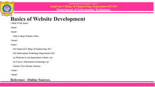 Sanjivani Rural Education Society’s
Sanjivani College of Engineering, Kopargaon-423 603
Department of Information Technology
Basics of Website Development
<!DOCTYPE html>
<html>
<head>
<title>College Website</title>
</head>
<body>
<h1>Sanjivani College of Engineering</h1>
<h2>Information Technology Department</h2>
<p>Welcome to our department website.</p>
<p>Course: Information Technology</p>
<button>View Details</button>
</body>
</html>
Reference :Online Sources.
7
 