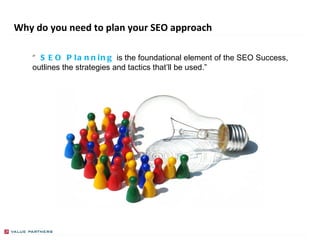 Why do you need to plan your SEO approach “ SEO Planning   is the foundational element of the SEO Success, outlines the strategies and tactics that’ll be used.” PRESENTED BY GREGORY BOLLE 
