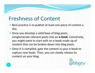 Freshness 
of 
Content 
— Best 
prac0ce 
is 
to 
publish 
at 
least 
one 
piece 
of 
content 
a 
day 
— Once 
you 
develop 
a 
solid 
base 
of 
blog 
posts, 
conglomerate 
relevant 
posts 
into 
an 
14 
e-­‐book. 
Conversely, 
you 
might 
want 
to 
start 
with 
an 
e-­‐book 
made 
up 
of 
content 
that 
can 
be 
broken 
down 
into 
blog 
posts. 
— Once 
it 
is 
compiled, 
gate 
the 
content 
in 
your 
e-­‐book 
to 
capture 
new 
leads. 
Then, 
you 
can 
slowly 
release 
its 
content 
on 
your 
blog. 
 