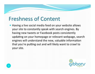 Freshness 
of 
Content 
— Having 
a 
live 
social 
media 
feed 
on 
your 
website 
allows 
your 
site 
to 
constantly 
speak 
with 
search 
engines. 
By 
having 
new 
tweets 
or 
Facebook 
posts 
consistently 
upda0ng 
on 
your 
homepage 
or 
relevant 
webpage, 
search 
engines 
will 
understand 
the 
new, 
valuable 
informa0on 
that 
you’re 
pu`ng 
out 
and 
will 
likely 
want 
to 
crawl 
to 
your 
site. 
15 
 