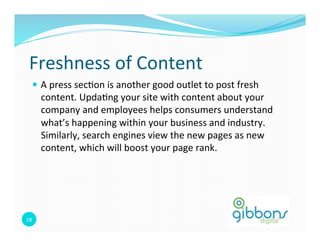 Freshness 
of 
Content 
— A 
press 
sec0on 
is 
another 
good 
outlet 
to 
post 
fresh 
content. 
Upda0ng 
your 
site 
with 
content 
about 
your 
company 
and 
employees 
helps 
consumers 
understand 
what’s 
happening 
within 
your 
business 
and 
industry. 
Similarly, 
search 
engines 
view 
the 
new 
pages 
as 
new 
content, 
which 
will 
boost 
your 
page 
rank. 
18 
 