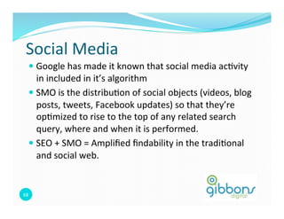 Social 
Media 
— Google 
has 
made 
it 
known 
that 
social 
media 
ac0vity 
in 
included 
in 
it’s 
algorithm 
— SMO 
is 
the 
distribu0on 
of 
social 
objects 
(videos, 
blog 
posts, 
tweets, 
Facebook 
updates) 
so 
that 
they’re 
op0mized 
to 
rise 
to 
the 
top 
of 
any 
related 
search 
query, 
where 
and 
when 
it 
is 
performed. 
— SEO 
+ 
SMO 
= 
Amplified 
findability 
in 
the 
tradi0onal 
and 
social 
web. 
68 
 